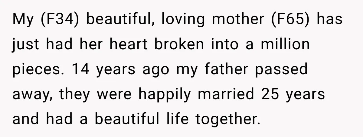 My (F34) beautiful, loving mother (F65) has just had her heart broken into a million pieces. 14 years ago my father passed away, they were happily married 25 years and...