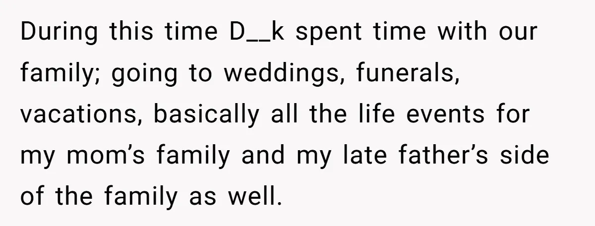 During this time D__k spent time with our family; going to weddings, funerals, vacations, basically all the life events for my mom’s family and my late father’s side of the...