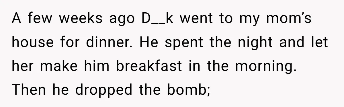 A few weeks ago D__k went to my mom’s house for dinner. He spent the night and let her make him breakfast in the morning. Then he dropped the bomb;