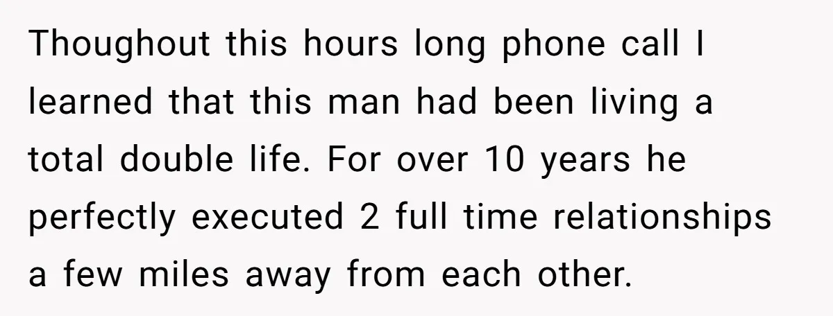 Thoughout this hours long phone call I learned that this man had been living a total double life. For over 10 years he perfectly executed 2 full time relationships a...