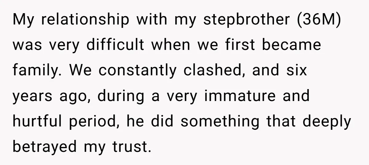 My relationship with my stepbrother (36M) was very difficult when we first became family. We constantly clashed, and six years ago, during a very immature and hurtful period, he did...