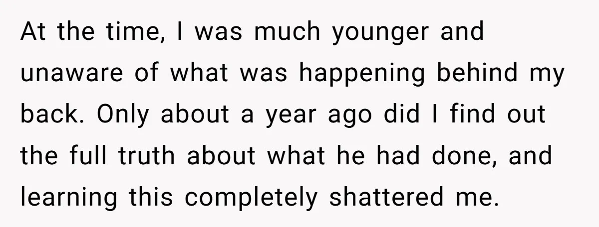 At the time, I was much younger and unaware of what was happening behind my back. Only about a year ago did I find out the full truth about what...