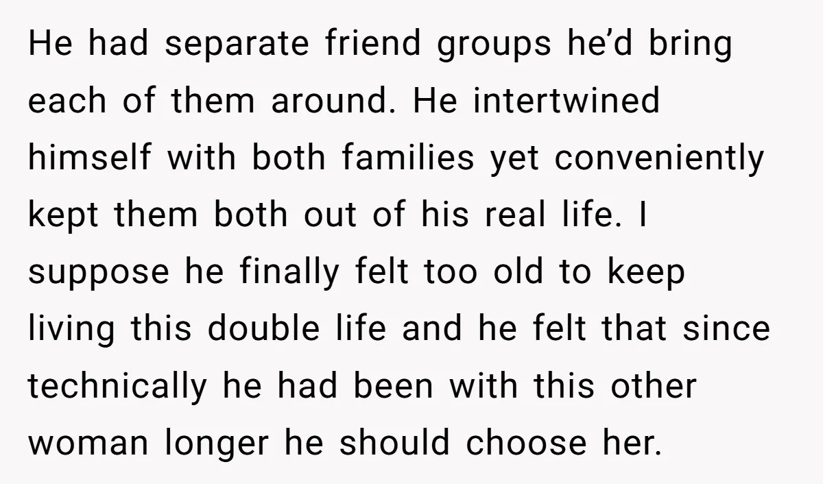 He had separate friend groups he’d bring each of them around. He intertwined himself with both families yet conveniently kept them both out of his real life. I suppose he...