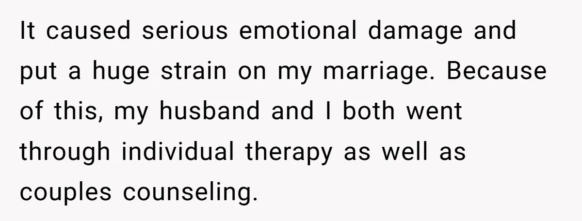 It caused serious emotional damage and put a huge strain on my marriage. Because of this, my husband and I both went through individual therapy as well as couples counseling.