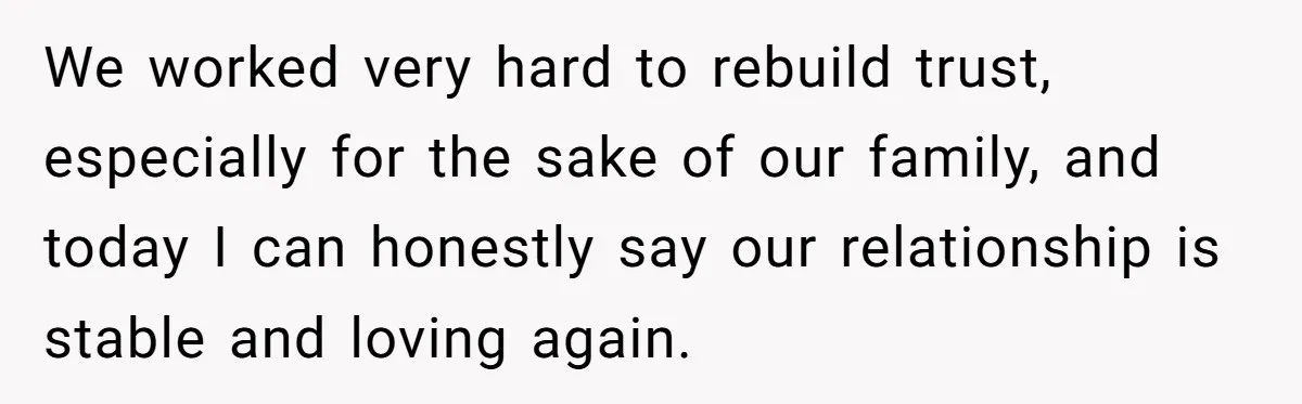 We worked very hard to rebuild trust, especially for the sake of our family, and today I can honestly say our relationship is stable and loving again.