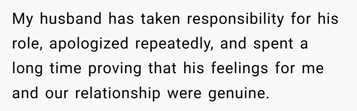 My husband has taken responsibility for his role, apologized repeatedly, and spent a long time proving that his feelings for me and our relationship were genuine.
