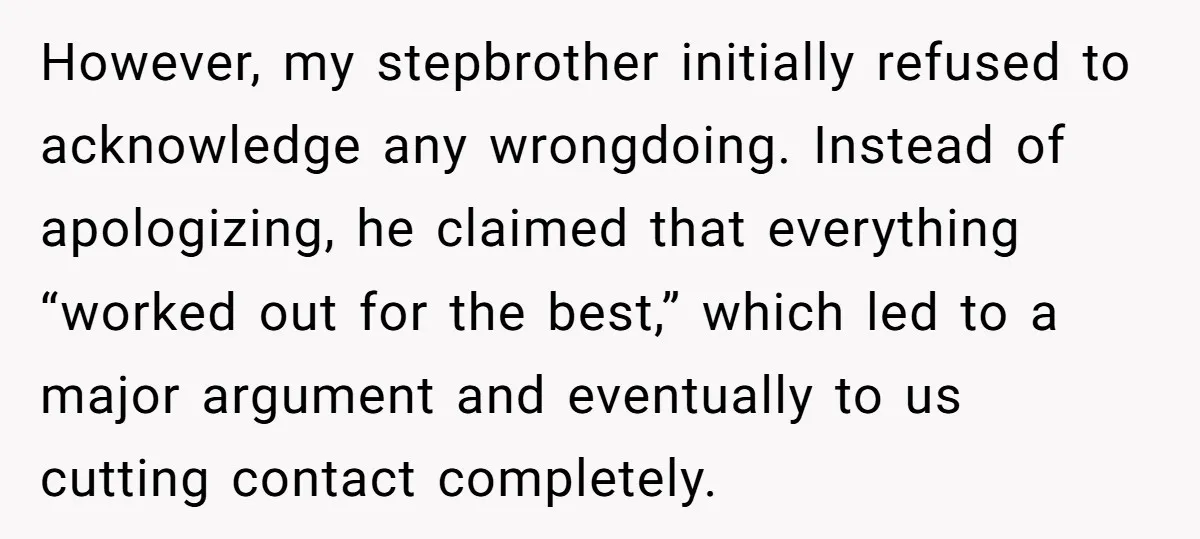 However, my stepbrother initially refused to acknowledge any wrongdoing. Instead of apologizing, he claimed that everything “worked out for the best,” which led to a major argument and eventually to...