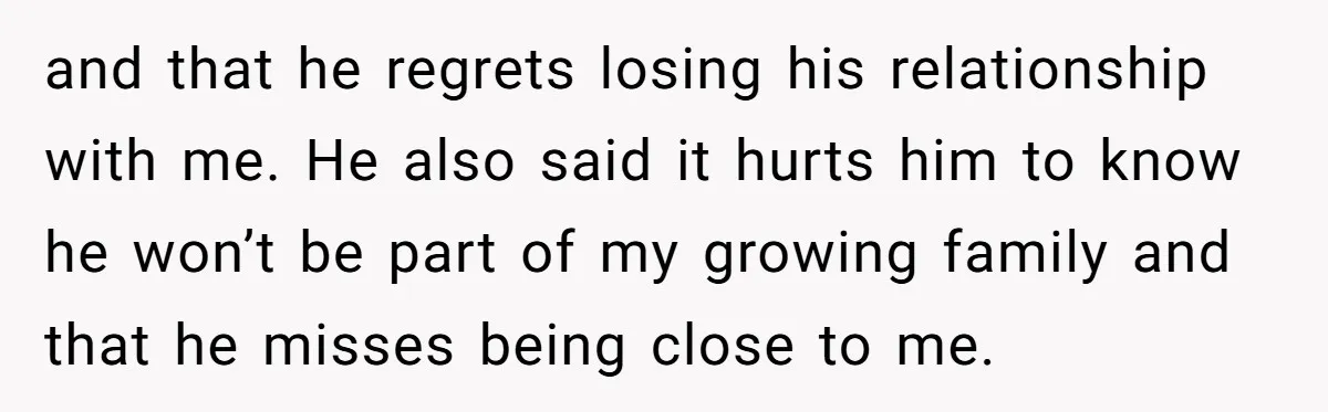 and that he regrets losing his relationship with me. He also said it hurts him to know he won’t be part of my growing family and that he misses being...