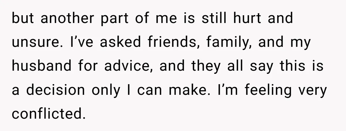 but another part of me is still hurt and unsure. I’ve asked friends, family, and my husband for advice, and they all say this is a decision only I can...
