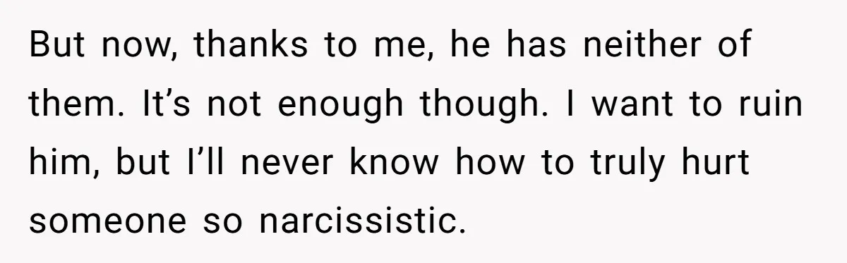 But now, thanks to me, he has neither of them. It’s not enough though. I want to ruin him, but I’ll never know how to truly hurt someone so narcissistic.