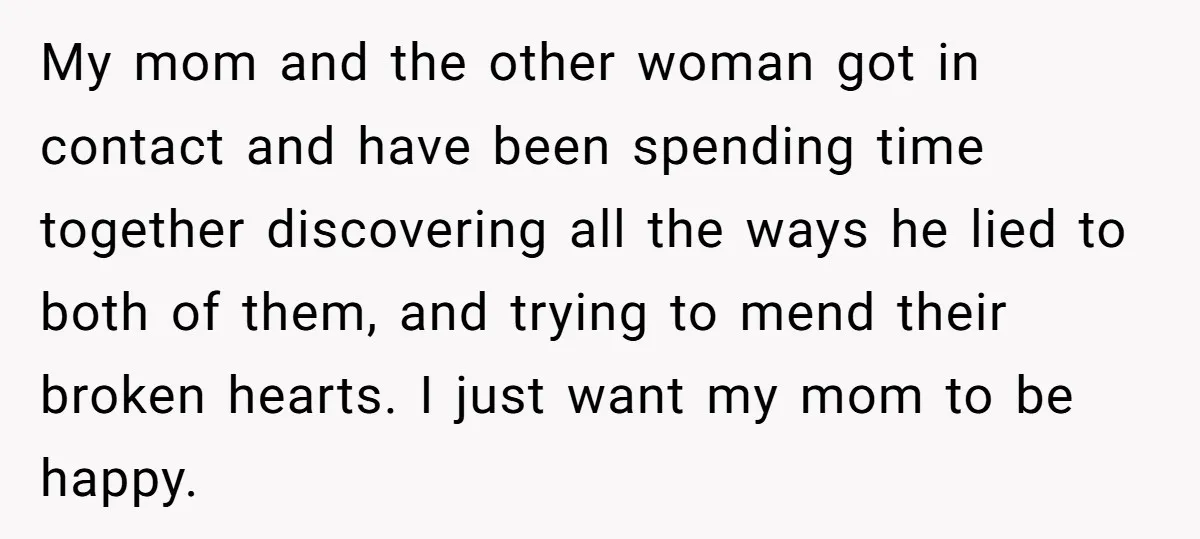 My mom and the other woman got in contact and have been spending time together discovering all the ways he lied to both of them, and trying to mend their...