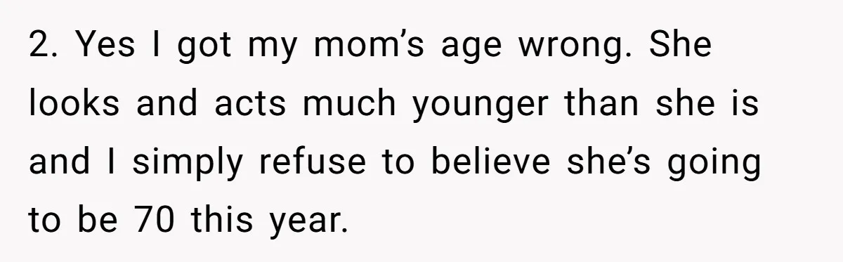 2. Yes I got my mom’s age wrong. She looks and acts much younger than she is and I simply refuse to believe she’s going to be 70 this year.