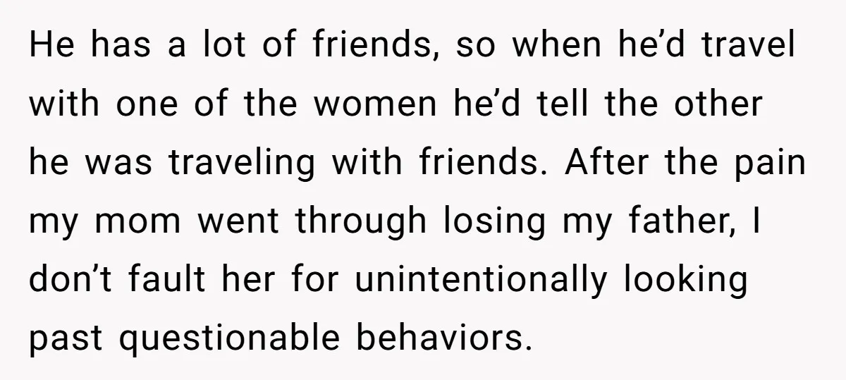 He has a lot of friends, so when he’d travel with one of the women he’d tell the other he was traveling with friends. After the pain my mom went...