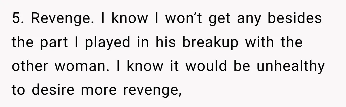 5. Revenge. I know I won’t get any besides the part I played in his breakup with the other woman. I know it would be unhealthy to desire more revenge,