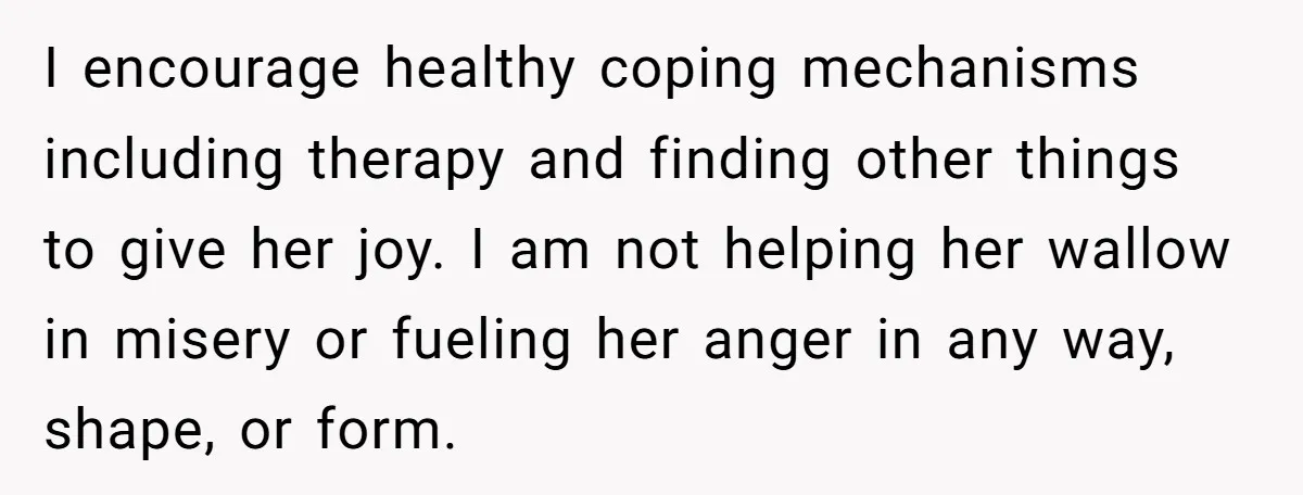 I encourage healthy coping mechanisms including therapy and finding other things to give her joy. I am not helping her wallow in misery or fueling her anger in any way,...