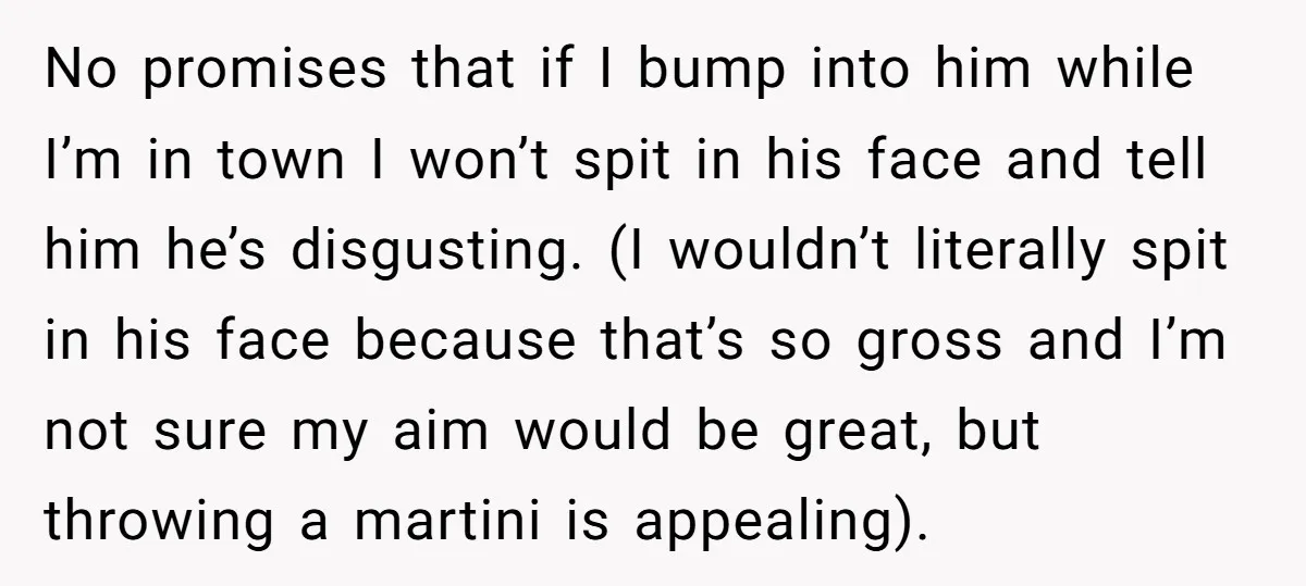 No promises that if I bump into him while I’m in town I won’t spit in his face and tell him he’s disgusting. (I wouldn’t literally spit in his face...