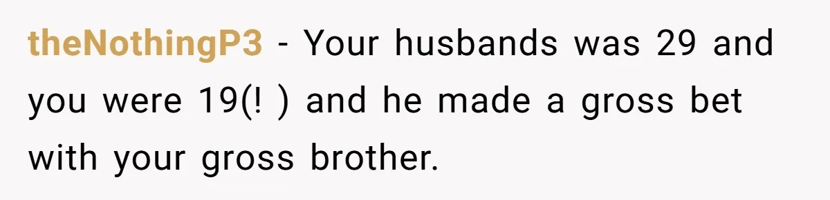 theNothingP3 − Your husbands was 29 and you were 19(! ) and he made a gross bet with your gross brother.