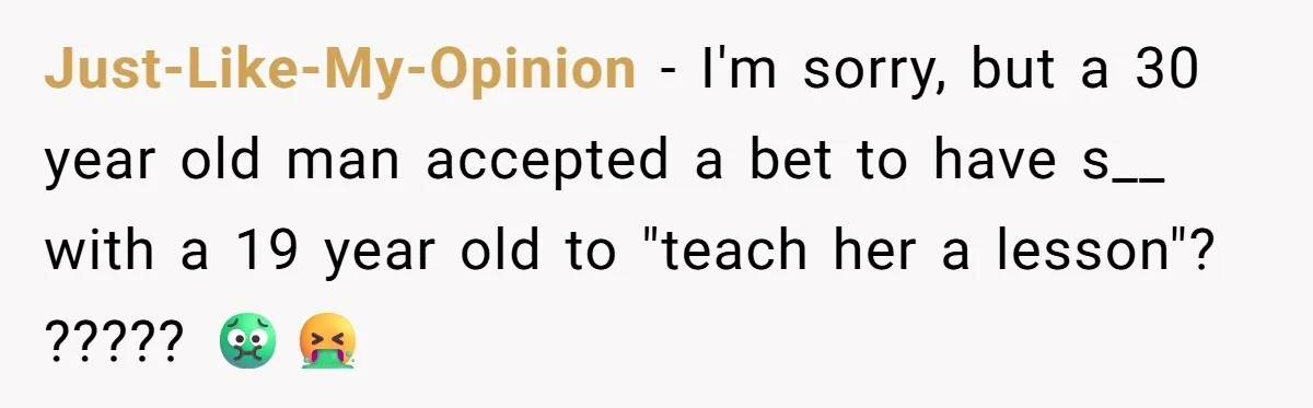 Just-Like-My-Opinion − I'm sorry, but a 30 year old man accepted a bet to have s__ with a 19 year old to "teach her a lesson"? ????? 🤢🤮