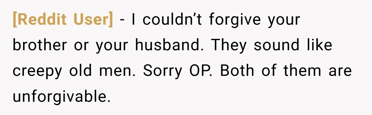 [Reddit User] − I couldn’t forgive your brother or your husband. They sound like creepy old men. Sorry OP. Both of them are unforgivable.