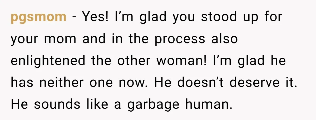 pgsmom − Yes! I’m glad you stood up for your mom and in the process also enlightened the other woman! I’m glad he has neither one now. He doesn’t deserve...