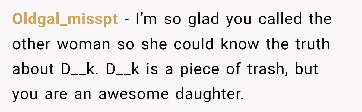 Oldgal_misspt − I’m so glad you called the other woman so she could know the truth about D__k. D__k is a piece of trash, but you are an awesome daughter.