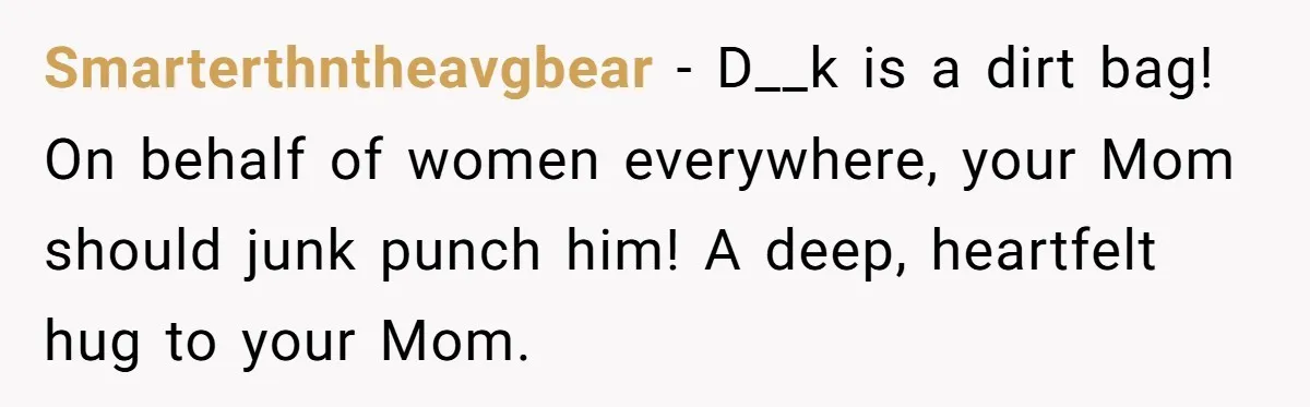 Smarterthntheavgbear − D__k is a dirt bag! On behalf of women everywhere, your Mom should junk punch him! A deep, heartfelt hug to your Mom.