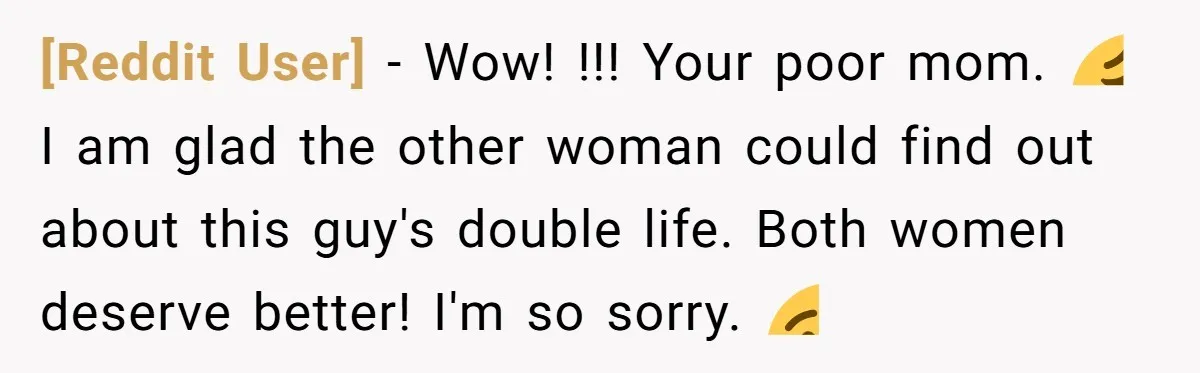 [Reddit User] − Wow! !!! Your poor mom. 😩 I am glad the other woman could find out about this guy's double life. Both women deserve better! I'm so sorry....