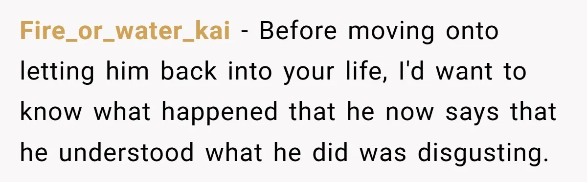 Fire_or_water_kai − Before moving onto letting him back into your life, I'd want to know what happened that he now says that he understood what he did was disgusting.