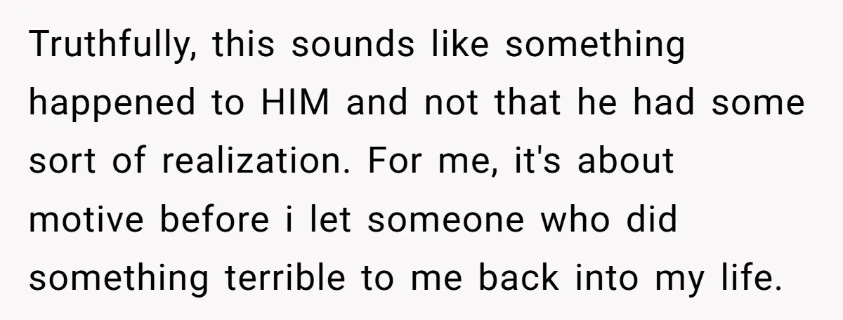 Truthfully, this sounds like something happened to HIM and not that he had some sort of realization. For me, it's about motive before i let someone who did something terrible...