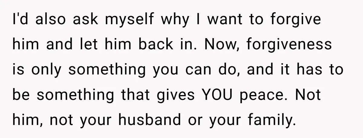I'd also ask myself why I want to forgive him and let him back in. Now, forgiveness is only something you can do, and it has to be something that...
