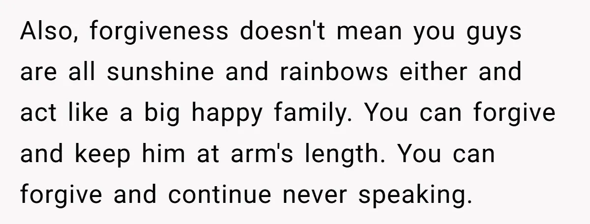 Also, forgiveness doesn't mean you guys are all sunshine and rainbows either and act like a big happy family. You can forgive and keep him at arm's length. You can...