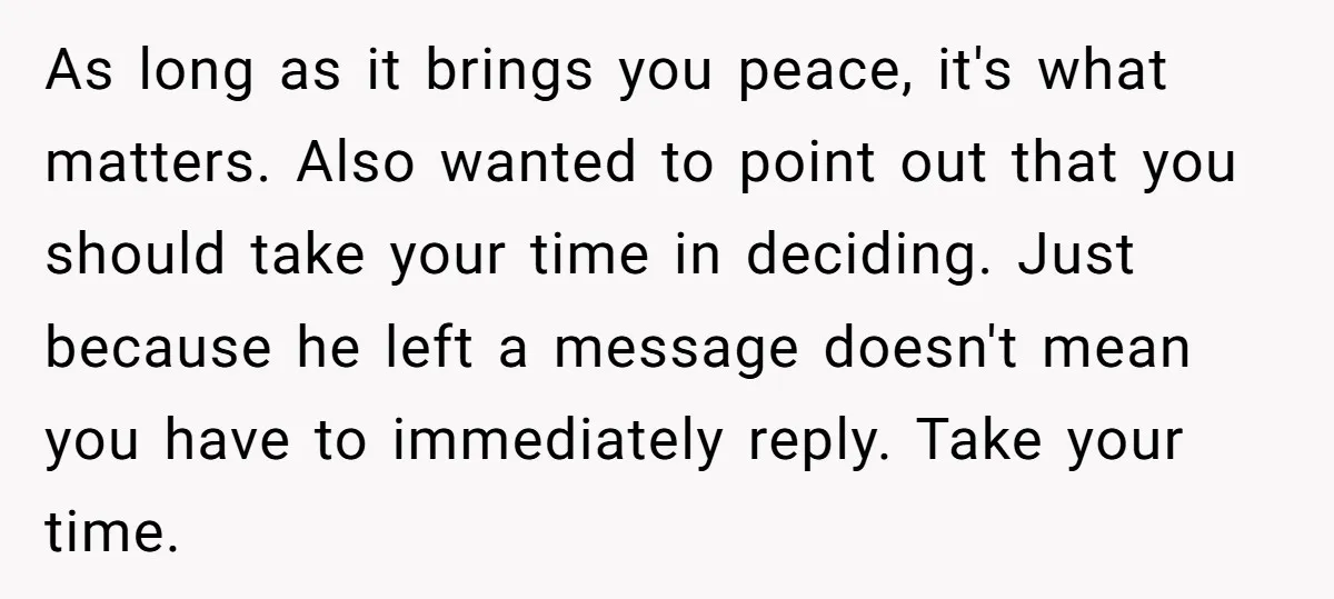 As long as it brings you peace, it's what matters. Also wanted to point out that you should take your time in deciding. Just because he left a message doesn't...