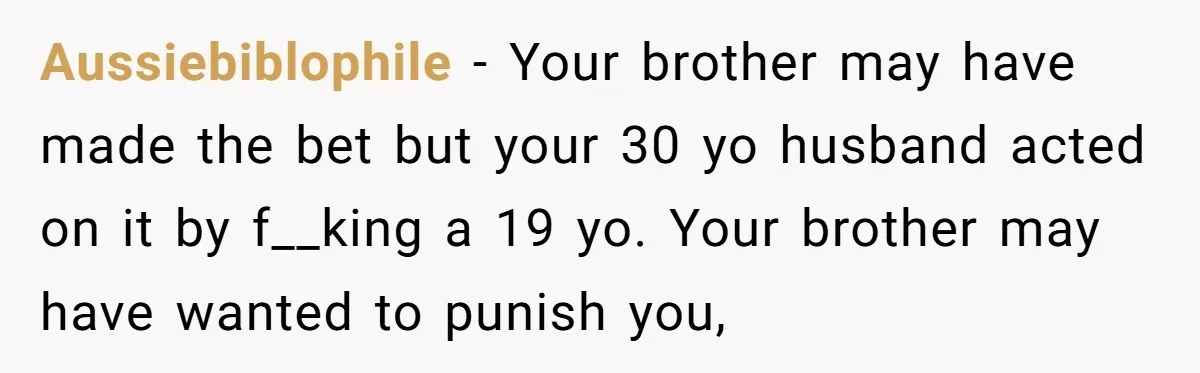 Aussiebiblophile − Your brother may have made the bet but your 30 yo husband acted on it by f__king a 19 yo. Your brother may have wanted to punish you,