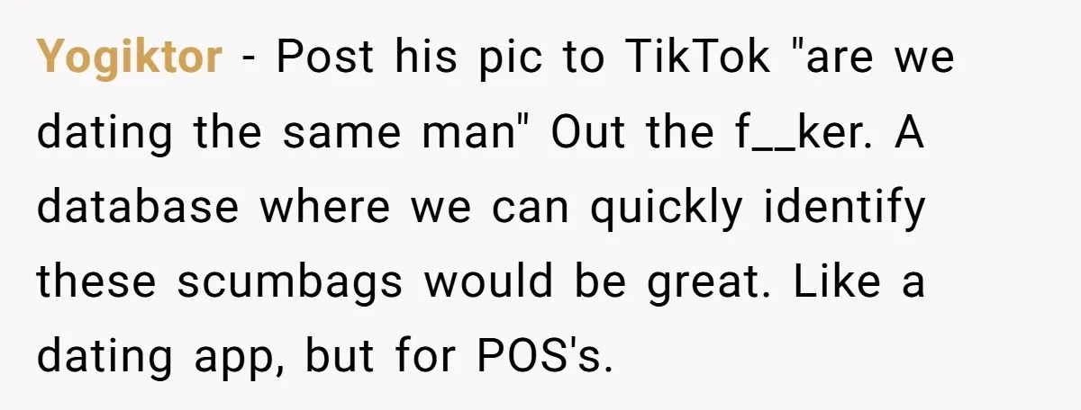 Yogiktor − Post his pic to TikTok "are we dating the same man" Out the f__ker. A database where we can quickly identify these scumbags would be great. Like a...