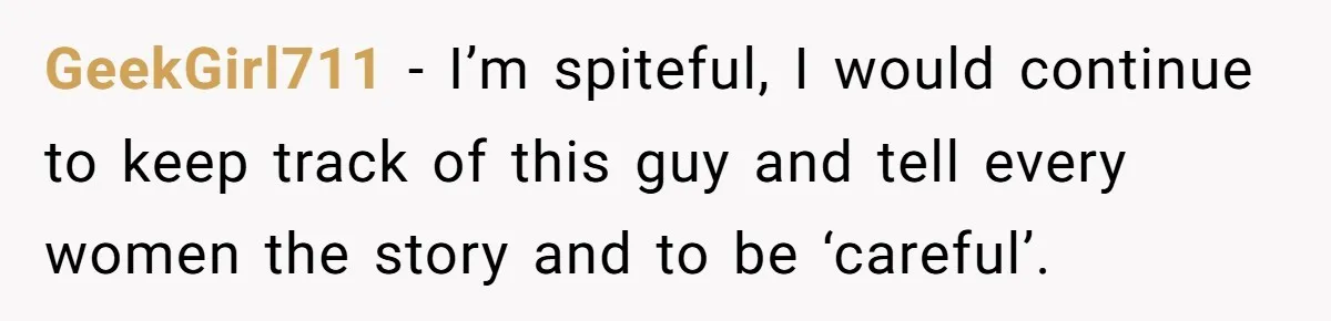 GeekGirl711 − I’m spiteful, I would continue to keep track of this guy and tell every women the story and to be ‘careful’.