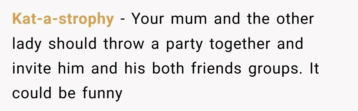Kat-a-strophy − Your mum and the other lady should throw a party together and invite him and his both friends groups. It could be funny