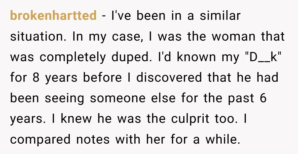 brokenhartted − I've been in a similar situation. In my case, I was the woman that was completely duped. I'd known my "D__k" for 8 years before I discovered that...