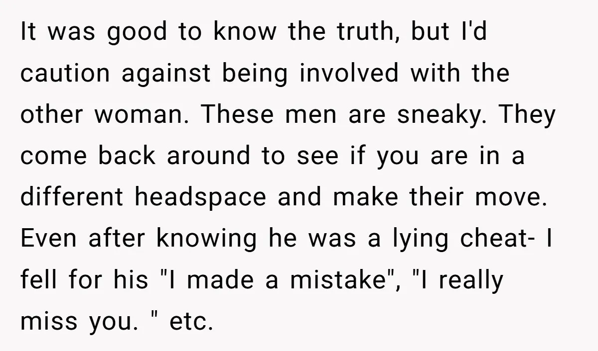 It was good to know the truth, but I'd caution against being involved with the other woman. These men are sneaky. They come back around to see if you are...