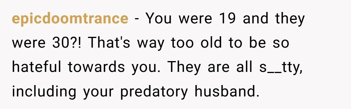epicdoomtrance − You were 19 and they were 30?! That's way too old to be so hateful towards you. They are all s__tty, including your predatory husband.