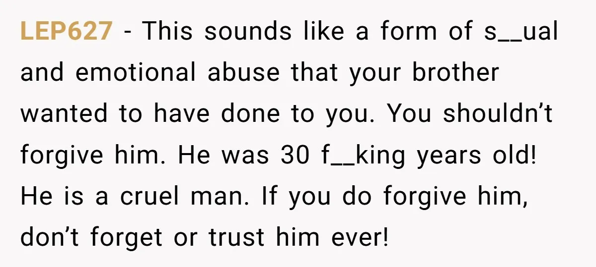 LEP627 − This sounds like a form of s__ual and emotional abuse that your brother wanted to have done to you. You shouldn’t forgive him. He was 30 f__king years...