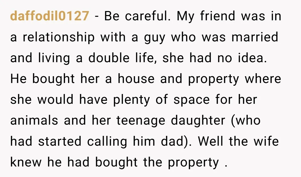 daffodil0127 − Be careful. My friend was in a relationship with a guy who was married and living a double life, she had no idea. He bought her a house...