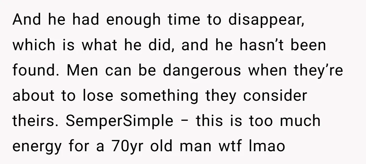 And he had enough time to disappear, which is what he did, and he hasn’t been found. Men can be dangerous when they’re about to lose something they consider theirs....
