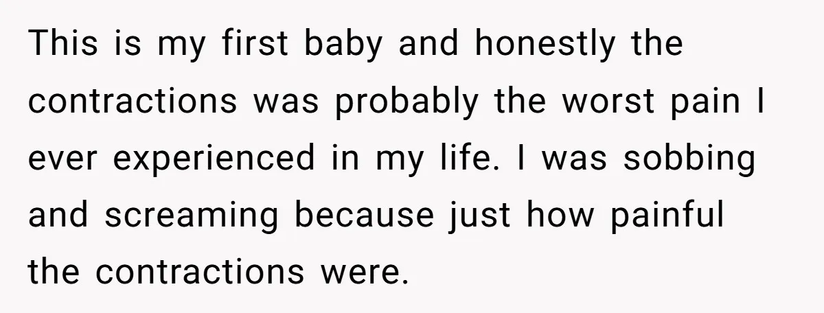 This is my first baby and honestly the contractions was probably the worst pain I ever experienced in my life. I was sobbing and screaming because just how painful the...