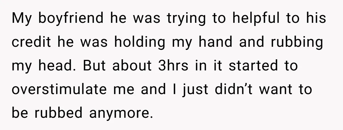 My boyfriend he was trying to helpful to his credit he was holding my hand and rubbing my head. But about 3hrs in it started to overstimulate me and I...