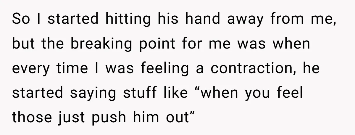 So I started hitting his hand away from me, but the breaking point for me was when every time I was feeling a contraction, he started saying stuff like “when...