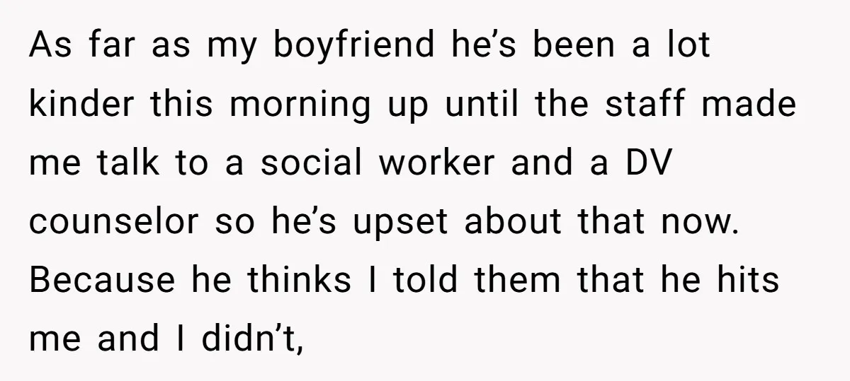 As far as my boyfriend he’s been a lot kinder this morning up until the staff made me talk to a social worker and a DV counselor so he’s upset...