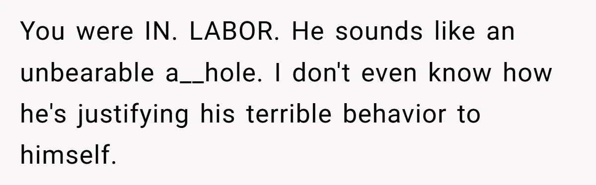 You were IN. LABOR. He sounds like an unbearable a__hole. I don't even know how he's justifying his terrible behavior to himself.
