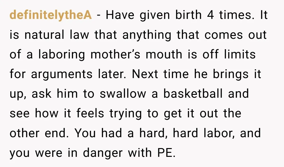 definitelytheA − Have given birth 4 times. It is natural law that anything that comes out of a laboring mother’s mouth is off limits for arguments later. Next time he...