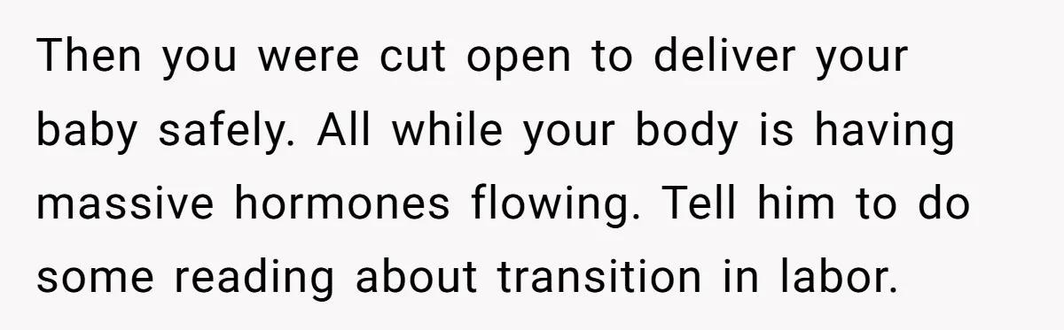Then you were cut open to deliver your baby safely. All while your body is having massive hormones flowing. Tell him to do some reading about transition in labor.