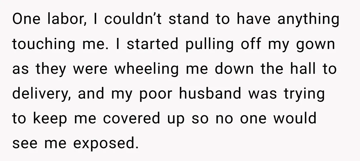 One labor, I couldn’t stand to have anything touching me. I started pulling off my gown as they were wheeling me down the hall to delivery, and my poor husband...